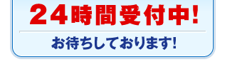 24時間受付中！ お待ちしております！